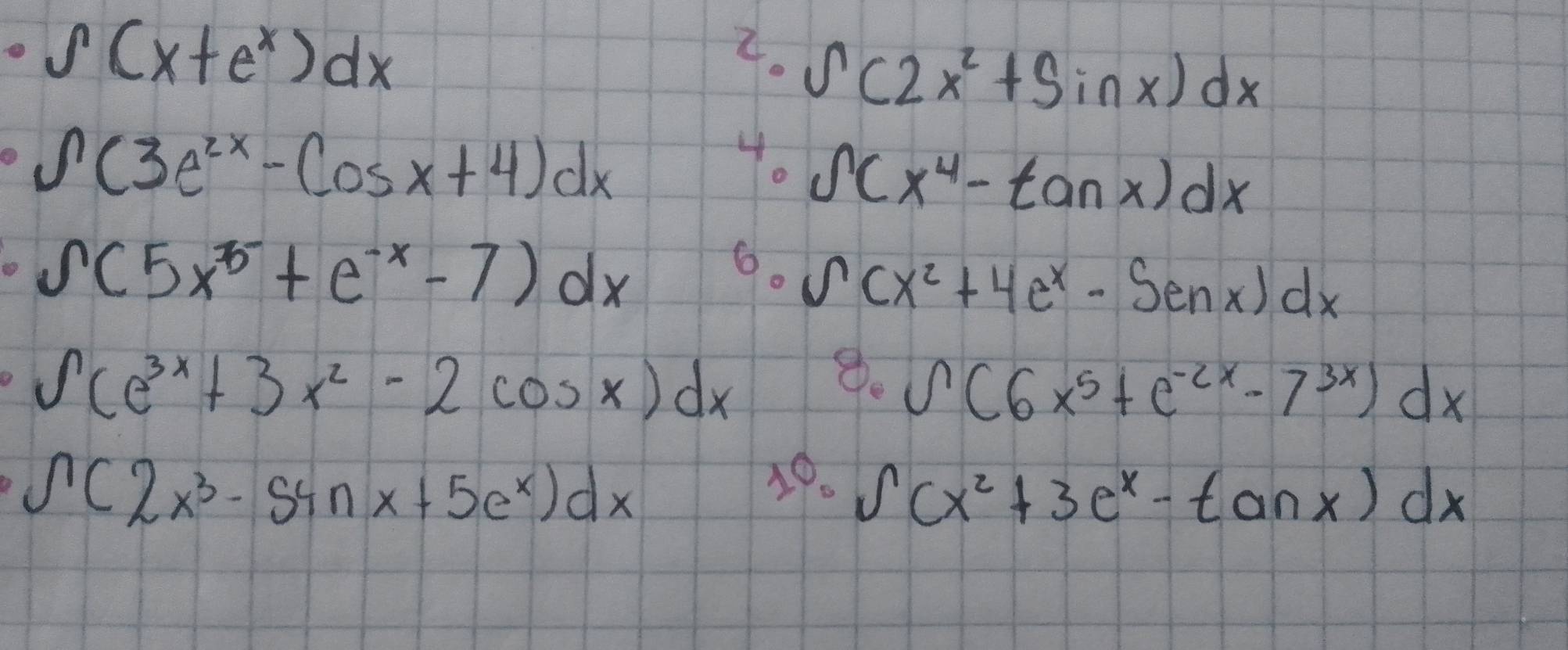 ∈t (x+e^x)dx
4. ∈t (2x^2+sin x)dx
∈t (3e^(2x)-cos x+4)dx
4. ∈t (x^4-tan x)dx
s(5x^3+e^(-x)-7)dx
6. ∈t (x^2+4e^x-Senx)dx
∈t (e^(3x)+3x^2-2cos x)dx
8. ∈t (6x^5+e^(-2x)-7^(3x))dx
∈t (2x^3-54nx+5e^x)dx
49. ∈t (x^2+3e^x-tan x)dx