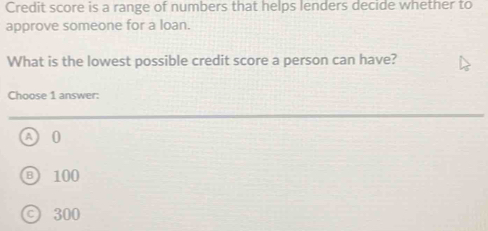 Credit score is a range of numbers that helps lenders decide whether to
approve someone for a loan.
What is the lowest possible credit score a person can have?
Choose 1 answer:
A 0
100
300