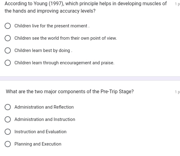 According to Young (1997), which principle helps in developing muscles of 1 p
the hands and improving accuracy levels?
Children live for the present moment .
Children see the world from their own point of view.
Children learn best by doing .
Children learn through encouragement and praise.
What are the two major components of the Pre-Trip Stage? 1p
Administration and Reflection
Administration and Instruction
Instruction and Evaluation
Planning and Execution