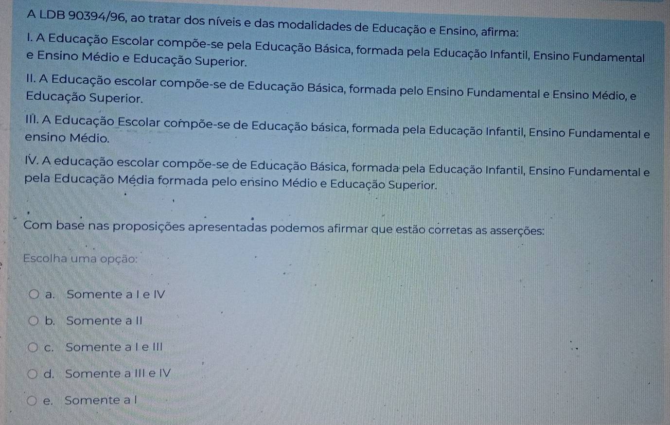 A LDB 90394/96, ao tratar dos níveis e das modalidades de Educação e Ensino, afirma:
I. A Educação Escolar compõe-se pela Educação Básica, formada pela Educação Infantil, Ensino Fundamental
e Ensino Médio e Educação Superior.
II. A Educação escolar compõe-se de Educação Básica, formada pelo Ensino Fundamental e Ensino Médio, e
Educação Superior.
III. A Educação Escolar compõe-se de Educação básica, formada pela Educação Infantil, Ensino Fundamental e
ensino Médio.
IV. A educação escolar compõe-se de Educação Básica, formada pela Educação Infantil, Ensino Fundamental e
pela Educação Média formada pelo ensino Médio e Educação Superior.
Com base nas proposições apresentadas podemos afirmar que estão corretas as asserções:
Escolha uma opção:
a. Somente a I e IV
b. Somente a II
c. Somente a I e III
d. Somente a III e IV
e. Somente a I