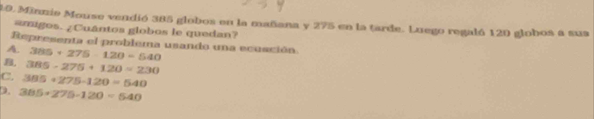 Minnio Mouse vendió 385 globos en la mañana y 275 en la tarde. Luego regaló 120 globos a sus
amigos. ¿Cuántos globos le quedan?
Representa el problema usando una ecusción
A. 385+275-120=540
B, 385-275+120=230
C. 385+275-120=540
D. 385+275-120=540