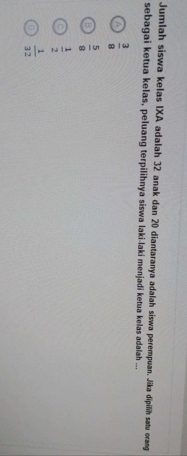 Jumlah siswa kelas IXA adalah 32 anak dan 20 diantaranya adalah siswa perempuan. Jika dipilih satu orang
sebagai ketua kelas, peluang terpilihnya siswa laki-laki menjadi ketua kelas adalah ...
 3/8 
 5/8 
 1/2 
 1/32 
