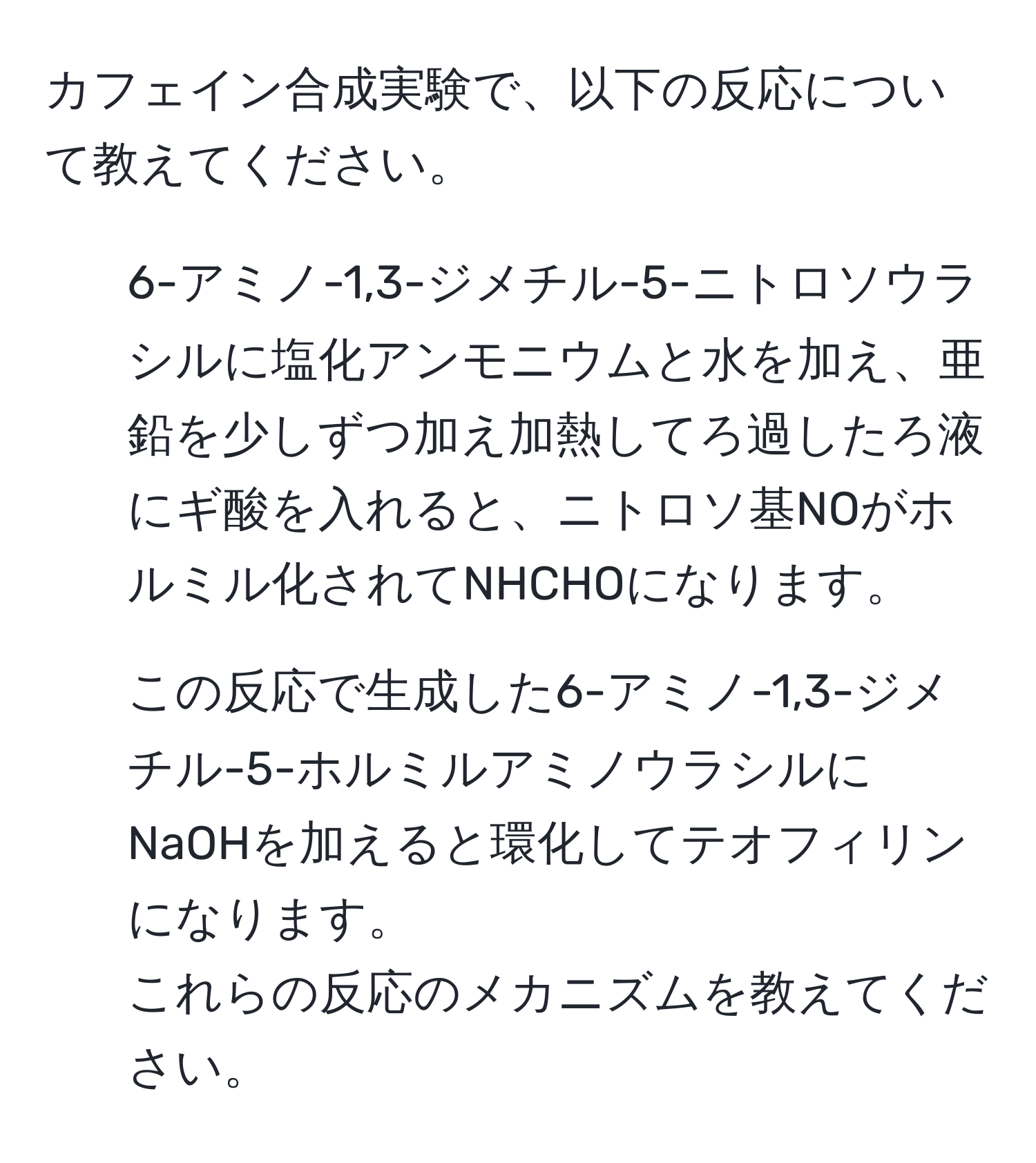 カフェイン合成実験で、以下の反応について教えてください。  
1. 6-アミノ-1,3-ジメチル-5-ニトロソウラシルに塩化アンモニウムと水を加え、亜鉛を少しずつ加え加熱してろ過したろ液にギ酸を入れると、ニトロソ基NOがホルミル化されてNHCHOになります。  
2. この反応で生成した6-アミノ-1,3-ジメチル-5-ホルミルアミノウラシルにNaOHを加えると環化してテオフィリンになります。  
これらの反応のメカニズムを教えてください。