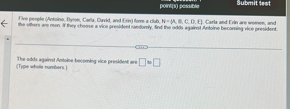 point(s) possible 
Submit test 
Five people (Antoine, Byron, Carla, David, and Erin) form a club, N= A,B,C,D,E. Carla and Erin are women, and 
the others are men. If they choose a vice president randomly, find the odds against Antoine becoming vice president. 
The odds against Antoine becoming vice president are □ to□. 
(Type whole numbers.)