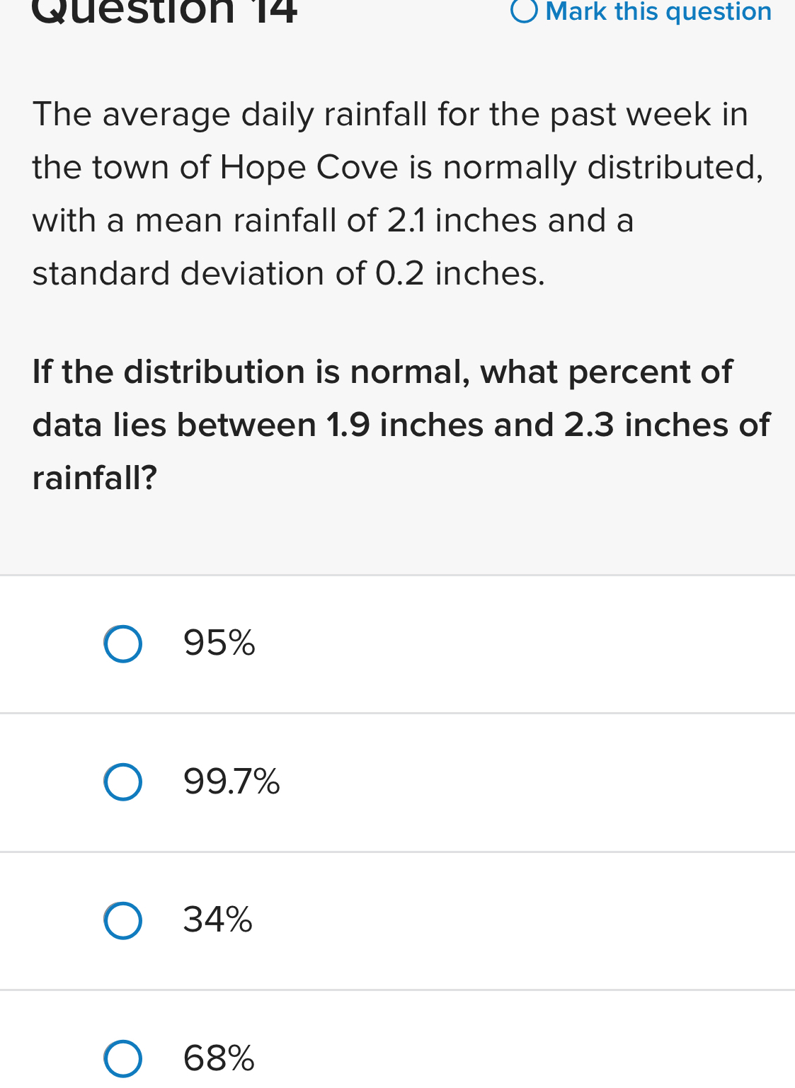 Mark this question
The average daily rainfall for the past week in
the town of Hope Cove is normally distributed,
with a mean rainfall of 2.1 inches and a
standard deviation of 0.2 inches.
If the distribution is normal, what percent of
data lies between 1.9 inches and 2.3 inches of
rainfall?
95%
99.7%
34%
68%