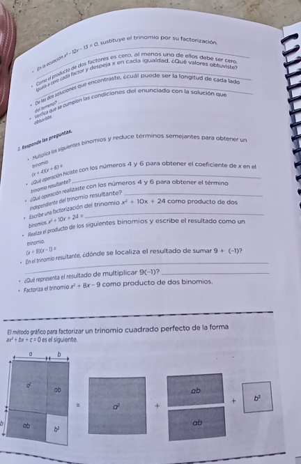 En la ecuación x^2-12x-13=0 sustituye el trínomio por su factorización.
- Como el producto de dos fáctores es cero, al menos uno de ellos debe ser cero
quraa pe cda facor y despeja x en cacía igualdad. ¿Gué valores obtuviste
De ia de jolcienes que encontraste, écuál puede ser la longitud de cada lado
Vesfica que se cumplen las condiciónes del enunciado con la solución que
del torera?
obtuviste
2. Responde las preguntas.
Mutpica los siguientes bihomios y reduce términos semejantes para obtener un
(x+4)(x+6)= trinomia
Quel aperación hiciste con los números 4 y 6 para obtener el coeficiente de x en el
trinomio resultante?
Que operación realizaste con los números 4 y 6 para obtener el término
Undependiente del trinomio resultante?
Escribe una factorización del trinomio x^2+10x+24 como producto de dos
binomics x^2+10x+24=
bilics el producto de los siguientes binomios y escribe el resultado como un
trinomia.
(x+9)(x-1)=
_
* En el trinomio resultante, ¿dónde se localiza el resultado de sumar 9+(-1) 1
¿Qué representa el resultado de multíplicar 9(-1) ?_
Factoriza el trínomio x^2+8x-9 como producto de dos binomios.
El método gráfico para factorizar un trinomio cuadrado perfecto de la forma
ax^2+bx+c=0 es el siguiente.
。 b
a^2
ab
ab
= a^2 + + b^2
ab
ob b^2