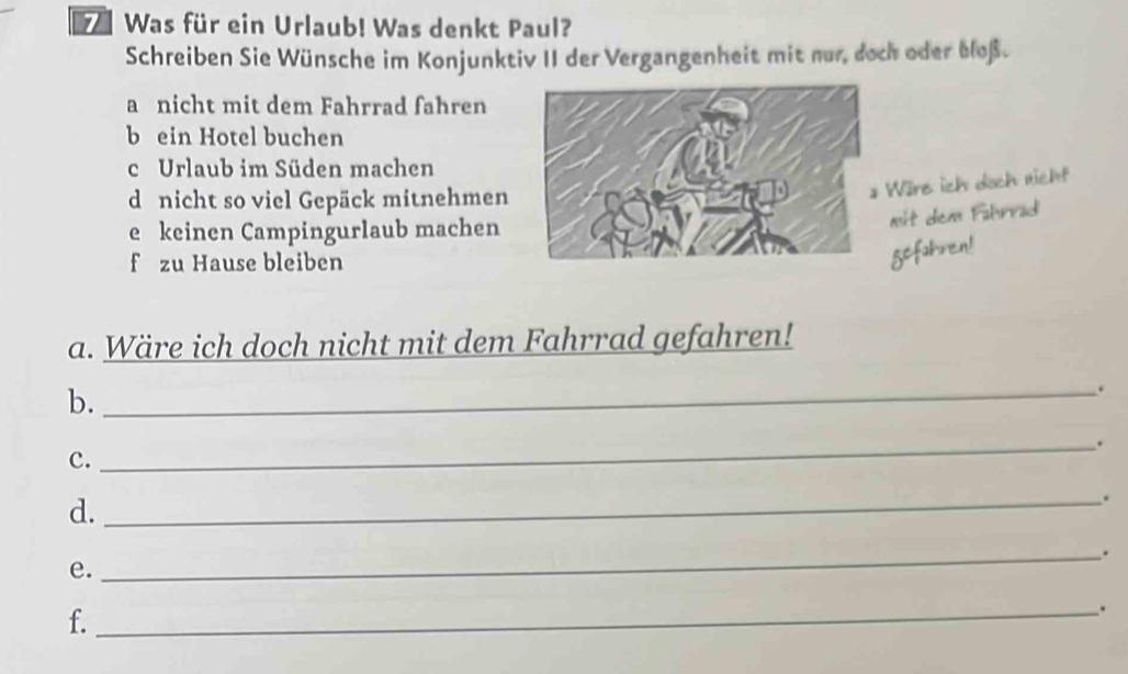 Was für ein Urlaub! Was denkt Paul? 
Schreiben Sie Wünsche im Konjunktiv II der Vergangenheit mit nur, doch oder bloß. 
a nicht mit dem Fahrrad fahren 
b ein Hotel buchen 
c Urlaub im Süden machen 
d nicht so viel Gepäck mitnehmen 
Wäre ich doch nicht 
e keinen Campingurlaub machen 
mit dem Fahrrad 
f zu Hause bleiben 
gefahren! 
a. Wäre ich doch nicht mit dem Fahrrad gefahren! 
b._ 
. 
_. 
c. 
d._ 
. 
_. 
e. 
f. 
_.