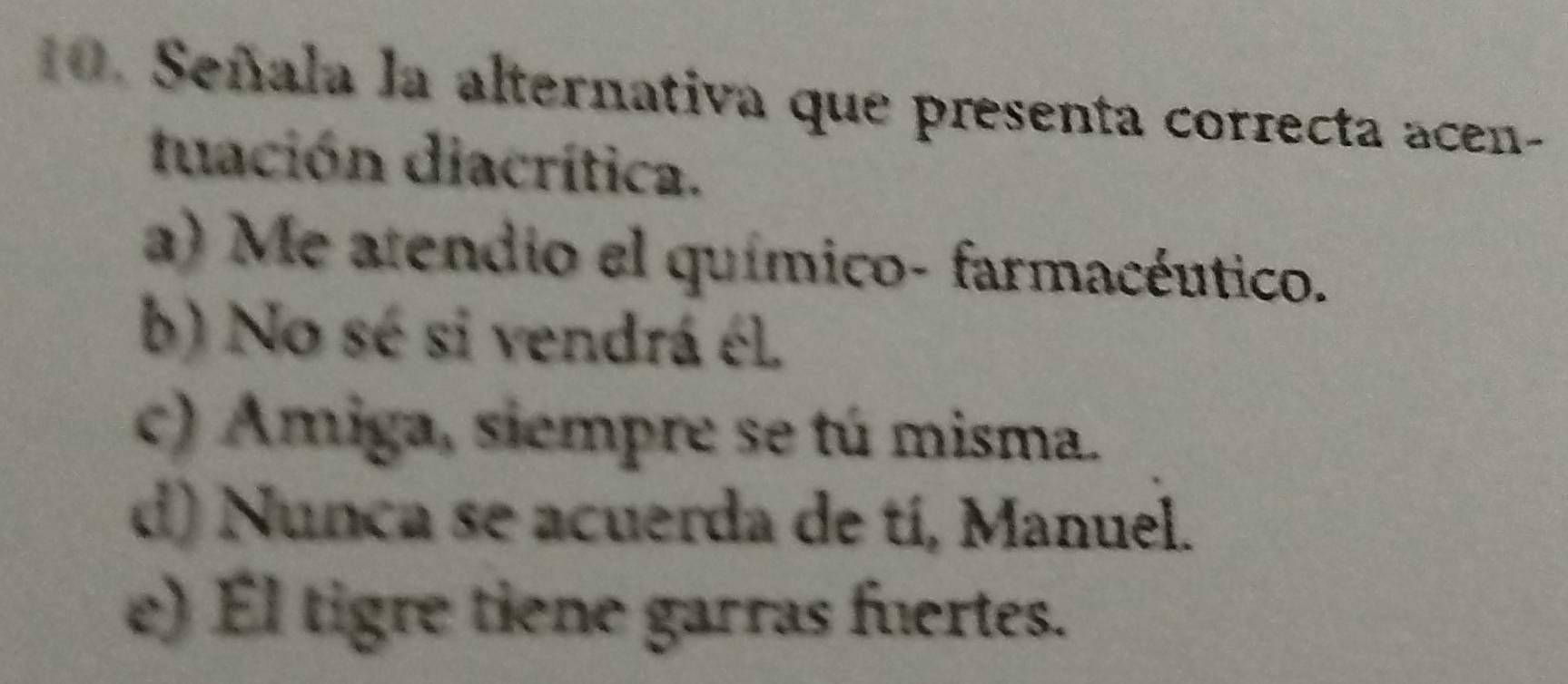 Señala la alternativa que presenta correcta acen-
tuación diacrítica.
a) Me atendio el químico- farmacéutico.
b) No sé si vendrá él.
c) Amiga, siempre se tú misma.
d) Nunca se acuerda de tí, Manuel.
e) Él tigre tiene garras fuertes.