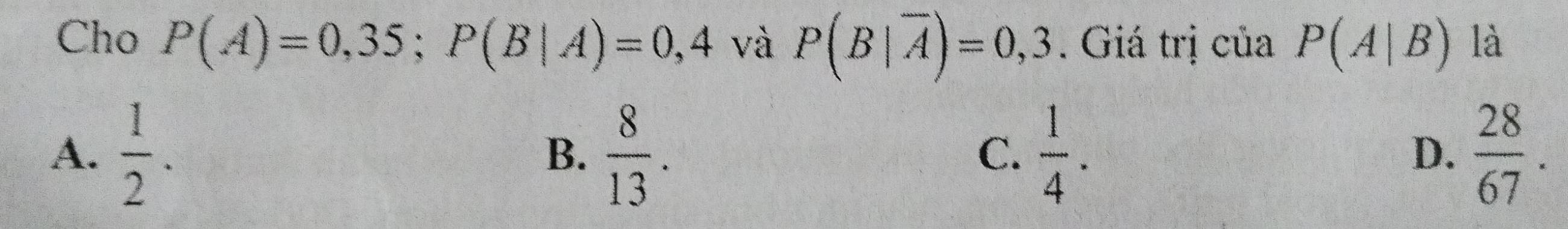 Cho P(A)=0,35; P(B|A)=0,4 và P(B|overline A)=0,3. Giá trị của P(A|B) là
A.  1/2 . B.  8/13 .  1/4 .  28/67 . 
C.
D.