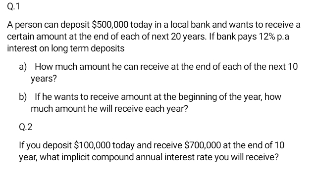 A person can deposit $500,000 today in a local bank and wants to receive a 
certain amount at the end of each of next 20 years. If bank pays 12% p.a 
interest on long term deposits 
a) How much amount he can receive at the end of each of the next 10
years? 
b) If he wants to receive amount at the beginning of the year, how 
much amount he will receive each year? 
Q.2 
If you deposit $100,000 today and receive $700,000 at the end of 10
year, what implicit compound annual interest rate you will receive?