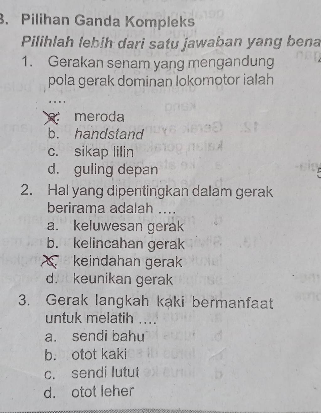 Pilihan Ganda Kompleks
Pilihlah lebih dari satu jawaban yang bena
1. Gerakan senam yang mengandung
pola gerak dominan lokomotor ialah
meroda
b. handstand
c. sikap lilin
d. guling depan
2. Hal yang dipentingkan dalam gerak
berirama adalah ....
a. keluwesan gerak
b. kelincahan gerak
keindahan gerak
d. keunikan gerak
3. Gerak langkah kaki bermanfaat
untuk melatih ....
a. sendi bahu
b. otot kaki
c. sendi lutut
d. otot leher