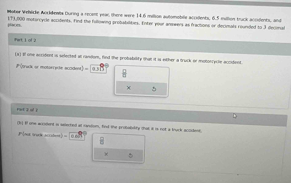 Motor Vehicle Accidents During a recent year, there were 14.6 million automobile accidents, 6.5 million truck accidents, and
173,000 motorcycle accidents. Find the following probabilities. Enter your answers as fractions or decimals rounded to 3 decimal 
places. 
Part 1 of 2 
(a) If one accident is selected at random, find the probability that it is either a truck or motorcycle accident. 
P (truck or motorcycle accident) =0.313  □ /□  
× 
Part 2 of 2 
(b) If one accident is selected at random, find the probability that it is not a truck accident.
P (not truck accident) = 0.695  □ /□  
×