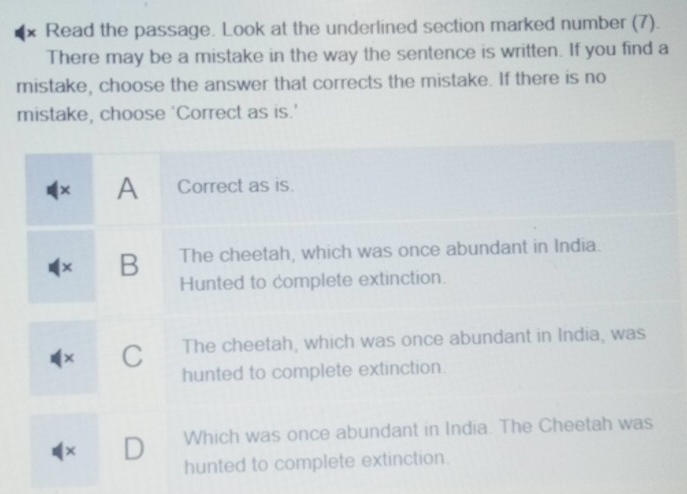 × Read the passage. Look at the underlined section marked number (7).
There may be a mistake in the way the sentence is written. If you find a
mistake, choose the answer that corrects the mistake. If there is no
mistake, choose ‘Correct as is.’
× A Correct as is.
× B The cheetah, which was once abundant in India.
Hunted to complete extinction.
× C The cheetah, which was once abundant in India, was
hunted to complete extinction.
× D Which was once abundant in India. The Cheetah was
hunted to complete extinction.