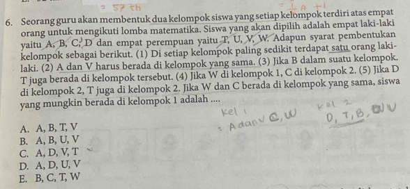 Seorang guru akan membentuk dua kelompok siswa yang setiap kelompok terdiri atas empat
orang untuk mengikuti lomba matematika. Siswa yang akan dipilih adalah empat laki-laki
yaitu A, B, C; D dan empat perempuan yaitu T, U, V, W. Adapun syarat pembentukan
kelompok sebagai berikut. (1) Di setiap kelompok paling sedikit terdapat satu orang laki-
laki. (2) A dan V harus berada di kelompok yang sama. (3) Jika B dalam suatu kelompok.
T juga berada di kelompok tersebut. (4) Jika W di kelompok 1, C di kelompok 2. (5) Jika D
di kelompok 2, T juga di kelompok 2. Jika W dan C berada di kelompok yang sama, siswa
yang mungkin berada di kelompok 1 adalah ....
A. A, B, T, V
B. A, B, U, V
C. A, D, V, T
D. A, D, U, V
E. B, C, T, W