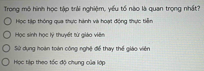 Trong mô hình học tập trải nghiệm, yếu tố nào là quan trọng nhất?
Học tập thông qua thực hành và hoạt động thực tiễn
Học sinh học lý thuyết từ giáo viên
Sử dụng hoàn toàn công nghệ để thay thế giáo viên
Học tập theo tốc độ chung của lớp