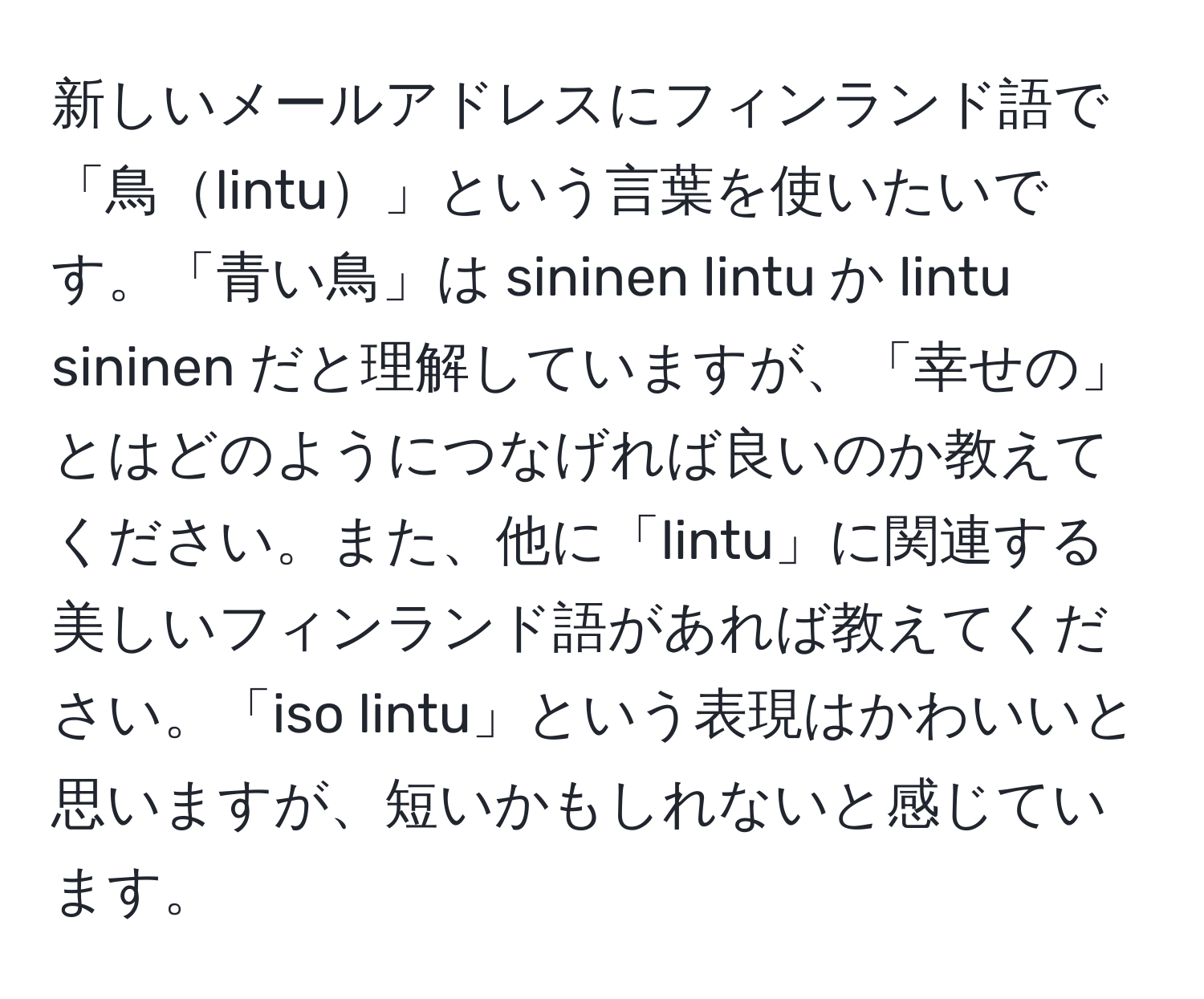 新しいメールアドレスにフィンランド語で「鳥lintu」という言葉を使いたいです。「青い鳥」は sininen lintu か lintu sininen だと理解していますが、「幸せの」とはどのようにつなげれば良いのか教えてください。また、他に「lintu」に関連する美しいフィンランド語があれば教えてください。「iso lintu」という表現はかわいいと思いますが、短いかもしれないと感じています。