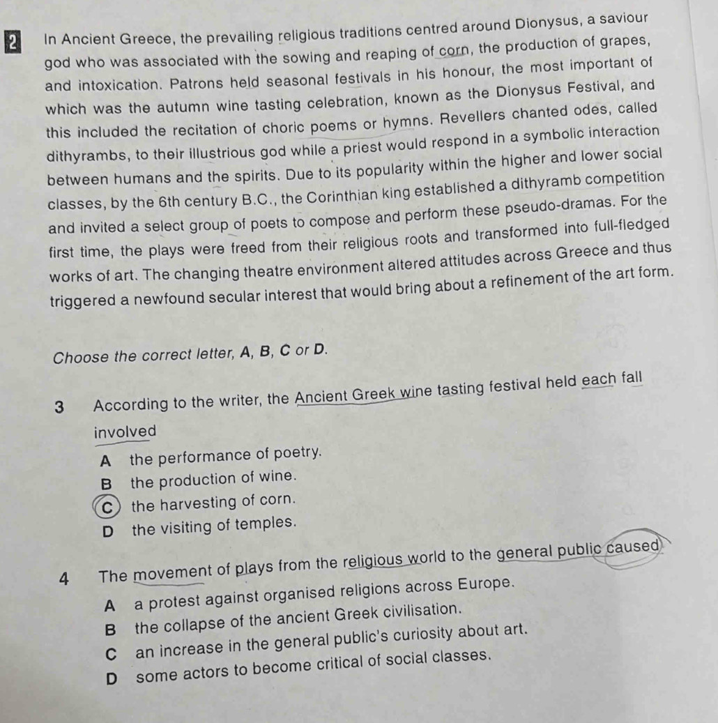 In Ancient Greece, the prevailing religious traditions centred around Dionysus, a saviour
god who was associated with the sowing and reaping of corn, the production of grapes,
and intoxication. Patrons held seasonal festivals in his honour, the most important of
which was the autumn wine tasting celebration, known as the Dionysus Festival, and
this included the recitation of choric poems or hymns. Revellers chanted odes, called
dithyrambs, to their illustrious god while a priest would respond in a symbolic interaction
between humans and the spirits. Due to its popularity within the higher and lower social
classes, by the 6th century B.C., the Corinthian king established a dithyramb competition
and invited a select group of poets to compose and perform these pseudo-dramas. For the
first time, the plays were freed from their religious roots and transformed into full-fledged
works of art. The changing theatre environment altered attitudes across Greece and thus
triggered a newfound secular interest that would bring about a refinement of the art form.
Choose the correct letter, A, B, C or D.
3 According to the writer, the Ancient Greek wine tasting festival held each fall
involved
A the performance of poetry.
B the production of wine.
C the harvesting of corn.
D the visiting of temples.
4 The movement of plays from the religious world to the general public caused
A a protest against organised religions across Europe.
Bthe collapse of the ancient Greek civilisation.
C an increase in the general public's curiosity about art.
D some actors to become critical of social classes.
