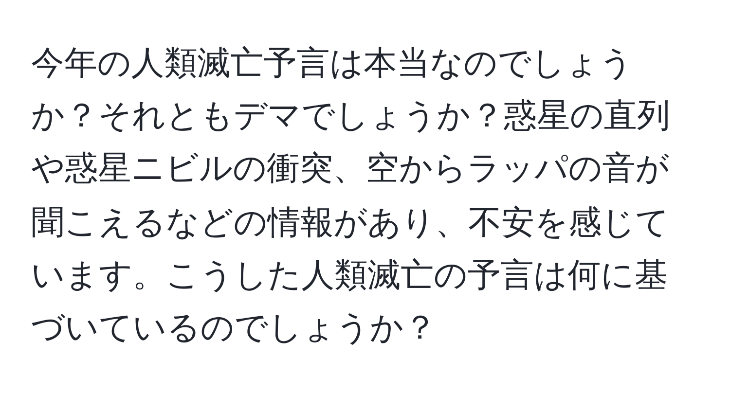 今年の人類滅亡予言は本当なのでしょうか？それともデマでしょうか？惑星の直列や惑星ニビルの衝突、空からラッパの音が聞こえるなどの情報があり、不安を感じています。こうした人類滅亡の予言は何に基づいているのでしょうか？