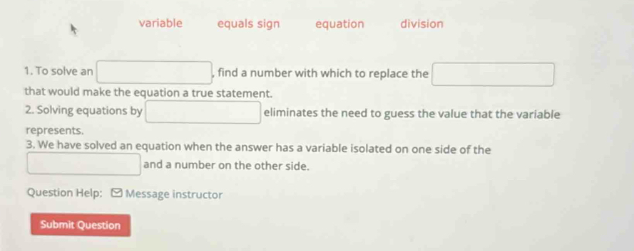 variable equals sign equation division 
1. To solve an , find a number with which to replace the □ 
that would make the equation a true statement. 
2. Solving equations by eliminates the need to guess the value that the variable 
represents. 
3. We have solved an equation when the answer has a variable isolated on one side of the 
and a number on the other side. 
Question Help: [ Message instructor 
Submit Question