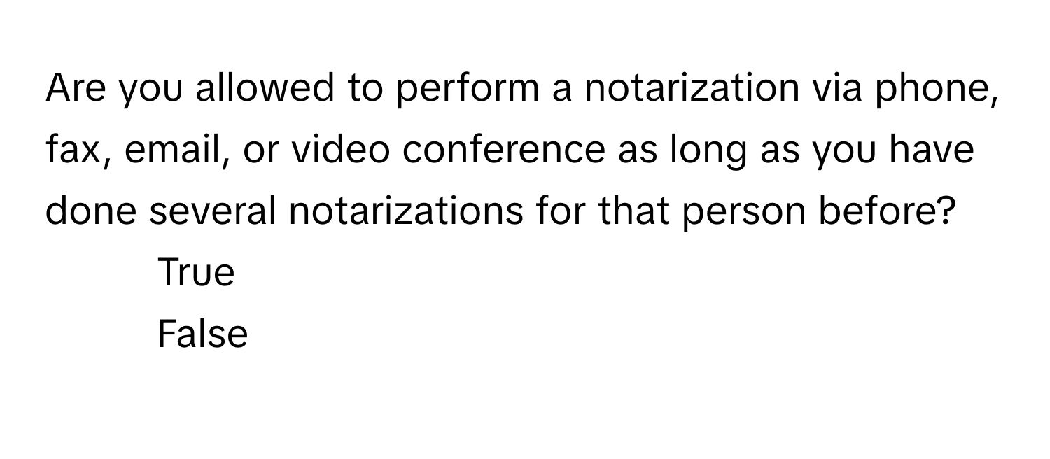 Are you allowed to perform a notarization via phone, fax, email, or video conference as long as you have done several notarizations for that person before?

1) True 
2) False