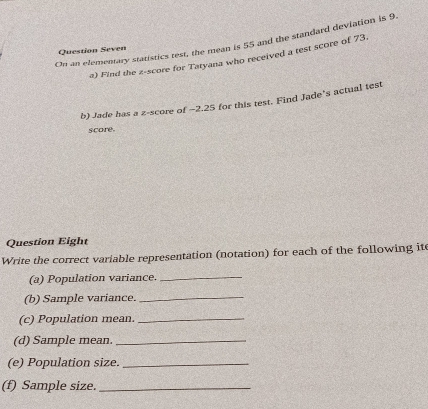 On an elementary statistics test, the mean is 55 and the standard deviation is 9
Question Seven 
a) Find the z-score for Tatyana who received a test score of 73. 
b) Jade has a z-score of -2.25 for this test. Find Jade's actual test 
score. 
Question Eight 
Write the correct variable representation (notation) for each of the following ite 
(a) Population variance._ 
(b) Sample variance._ 
(c) Population mean._ 
(d) Sample mean_ 
(e) Population size._ 
(f) Sample size._