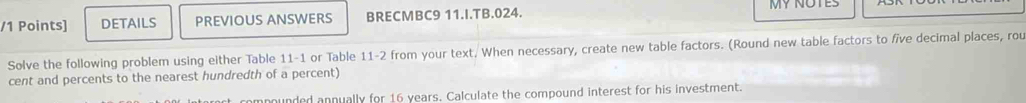 DETAILS PREVIOUS ANSWERS BRECMBC9 11.I.TB.024. MY NOTES 
Solve the following problem using either Table 11-1 or Table 11-2 from your text. When necessary, create new table factors. (Round new table factors to five decimal places, rou 
cent and percents to the nearest hundredth of a percent) 
compounded annually for 16 years. Calculate the compound interest for his investment.