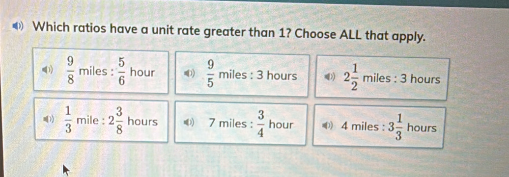 Which ratios have a unit rate greater than 1? Choose ALL that apply.
(  9/8 miles: 5/6  hour  9/5 miles:3 hours 2 1/2 miles:3 hours
 1/3  mile : 2 3/8  hours 7 miles :  3/4  hour 4 miles : 3 1/3  hours