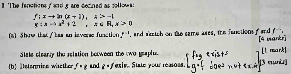 The functions f and g are defined as follows:
f:xto ln (x+1), x>-1
g:xto x^2+2, x∈ R, x>0
(a) Show that f has an inverse function f^(-1) , and sketch on the same axes, the functions f and f^(-1). 
[4 marks] 
State clearly the relation between the two graphs. [1 mark] 
(b) Determine whether fcirc g and gcirc f exist. State your reasons. 
[3 marks]