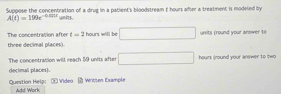 Suppose the concentration of a drug in a patient's bloodstream t hours after a treatment is modeled by
A(t)=199e^(-0.021t) units. 
The concentration after t=2 hours will be □ units (round your answer to 
three decimal places). 
The concentration will reach 59 units after □ hours (round your answer to two 
decimal places). 
Question Help: Video Written Example 
Add Work