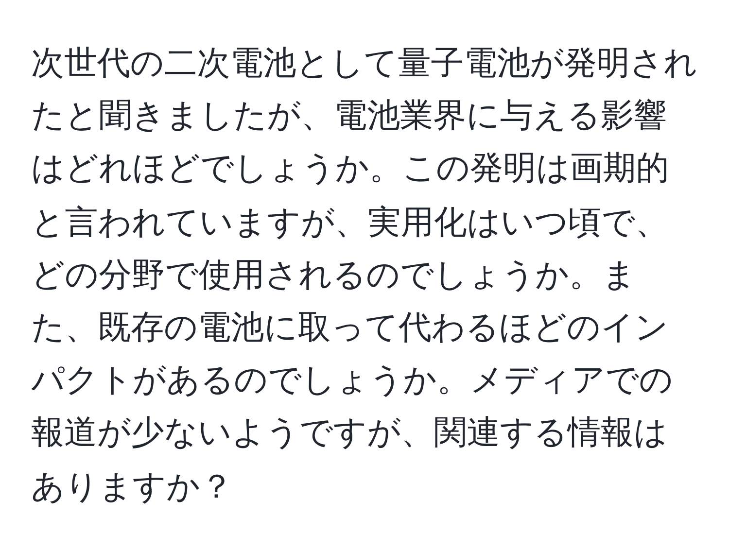 次世代の二次電池として量子電池が発明されたと聞きましたが、電池業界に与える影響はどれほどでしょうか。この発明は画期的と言われていますが、実用化はいつ頃で、どの分野で使用されるのでしょうか。また、既存の電池に取って代わるほどのインパクトがあるのでしょうか。メディアでの報道が少ないようですが、関連する情報はありますか？