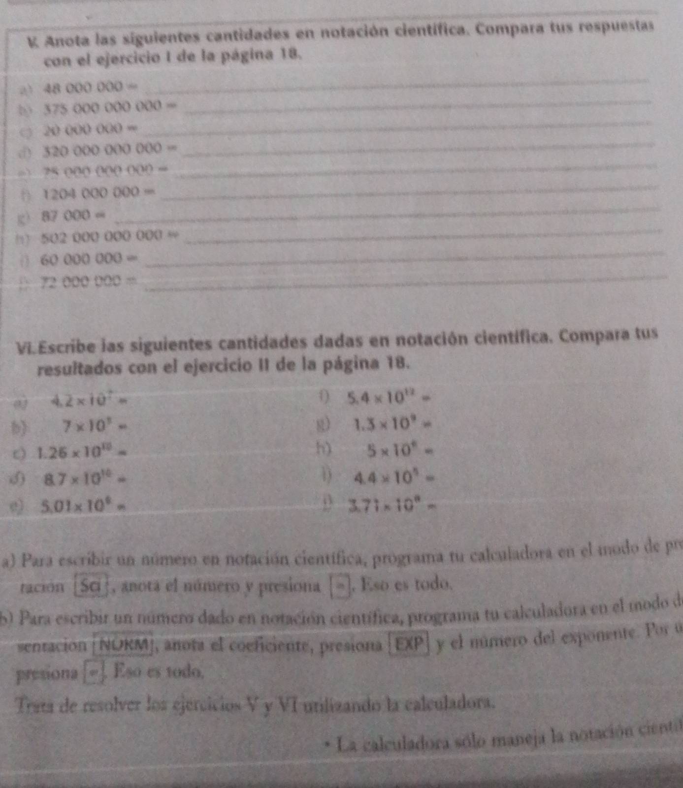 Anota las siguientes cantidades en notación científica. Compara tus respuestas 
con el ejercicio I de la página 18. 
a) 48000000=
_ 
_ 
b 37500000000=
_ 
_ 
Q 2000000=
d) 32000000000=
7500000000=
_ 
_
1204000000=
_ 
_ 
g) 87000=
_
50200000000=
60000000=
D 72000000=
_ 
VI.Escribe ias siguientes cantidades dadas en notación científica. Compara tus 
resultados con el ejercicio II de la página 18. 
0 4.2* 10^7=
0) 5.4* 10^(12)=
b) 7* 10^3= g) 1.3* 10^9=
1.26* 10^(10)=
h) 5* 10^n=
() 8.7* 10^(10)= D 4.4* 10^5=
e) 5.01* 10^4= _ 3.71* 10^8=
a) Para escribir un número en notación científica, programa tu calculadora en el modo de pro 
tación [Sci], anota el número y presiona 2h . Eso es todo. 
60 Para escribir un número dado en notación científica, programa tu calculadora en el modo de 
sentacion O NORMJ, anota el coeficiente, presiona [EXP| y el múmero del exponente. Por u 
presiona Eso es todo, 
Trata de resolver los ejercicios V y VI utilizando la calculadora. 
La calculadora sólo maneja la notación cientil