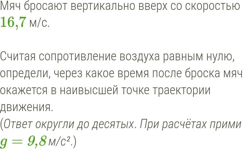 Мяч бросают вертикально вверх со скоростью
16,7 m/c. 
Считая сопротивление воздуха равным нулю, 
олредели, через какое время после броска мяч 
окажется в наивысшей точке траектории 
Движения. 
(Оτвеτ оκругли дο десяτых. Πри расчёτах πрими
g=9,8M/c^2.)