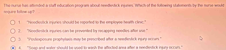 The nurse has attended a staff education program about needlestick injuries. Which of the following statements by the nurse would
require follow-up?
1. "Needlestick injuries should be reported to the employee health clinic."
2. "Needlestick injuries can be prevented by recapping needles after use."
3. "Postexposure prophylaxis may be prescribed after a needlestick injury occurs."
4. "Soap and water should be used to wash the affected area after a needlestick injury occurs."