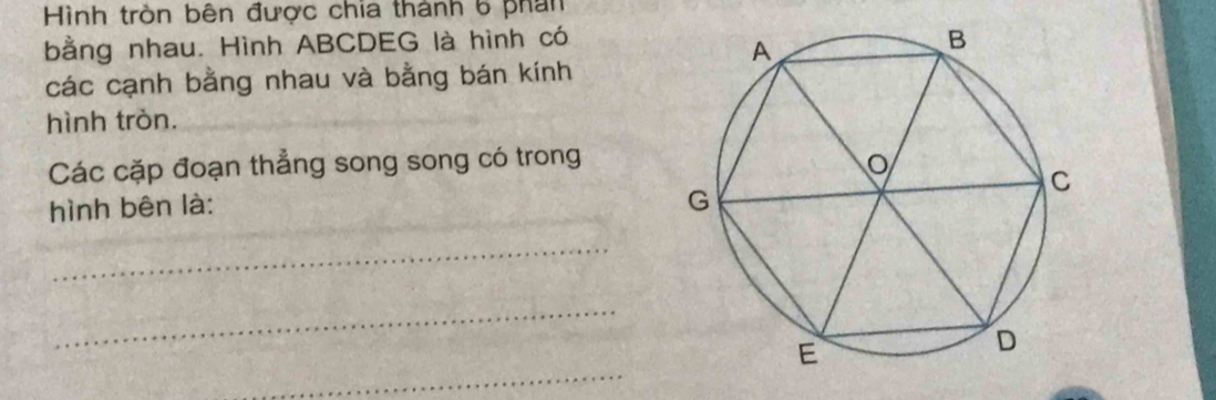 Hình tròn bên được chia thành 6 phần 
bằng nhau. Hình ABCDEG là hình có 
các cạnh bằng nhau và bằng bán kính 
hình tròn. 
Các cặp đoạn thẳng song song có trong 
hình bên là: 
_ 
_ 
_