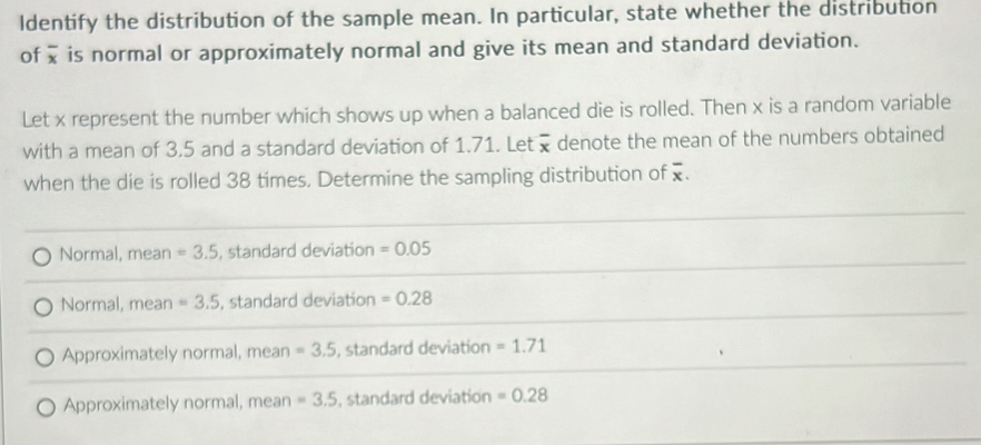 Identify the distribution of the sample mean. In particular, state whether the distribution
of overline x is normal or approximately normal and give its mean and standard deviation.
Let x represent the number which shows up when a balanced die is rolled. Then x is a random variable
with a mean of 3.5 and a standard deviation of 1.71. Let overline x denote the mean of the numbers obtained
when the die is rolled 38 tímes. Determine the sampling distribution of overline x.
Normal, mean =3.5 , standard deviation =0.05
Normal, mean =3.5 , standard deviation =0.28
Approximately normal, mean =3.5 , standard deviation =1.71
Approximately normal, mean =3.5 , standard deviation =0.28