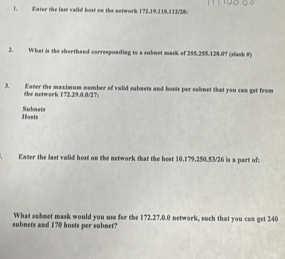 Enter the last valid host on the network 172.19.110.112/28 : 
2. What is the shorthand corresponding to a subnet mask of 255.255.128.0? (slash #) 
3. Enter the maximum number of valid subnets and hosts per subnet that you can get from 
the network 172.29.0.0/27 : 
Subnets 
Hosts 
a Enter the last valid host on the network that the host 10.179.250.53/26 is a part of: 
What subnet mask would you use for the 172.27.0.0 network, such that you can get 240
subnets and 170 hosts per subnet?