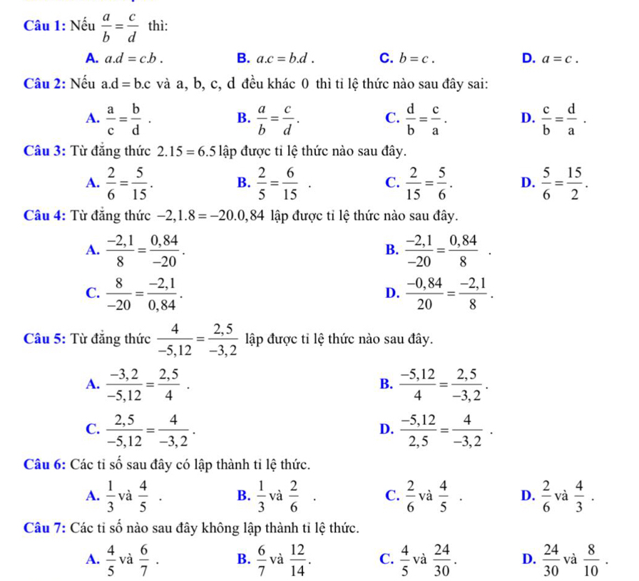 Nếu  a/b = c/d  thì:
A. a.d=c.b. B. a.c=b.d. C. b=c. D. a=c.
Câu 2: Nếu a.d=b.c và a, b, c, d đều khác 0 thì tỉ lệ thức nào sau đây sai:
A.  a/c = b/d .  a/b = c/d .  d/b = c/a . D.  c/b = d/a .
B.
C.
Câu 3: Từ đăng thức 2.15=6.5 lập được tỉ lệ thức nào sau đây.
A.  2/6 = 5/15 .  2/5 = 6/15 . C.  2/15 = 5/6 . D.  5/6 = 15/2 .
B.
Câu 4: Từ đẳng thức -2,1.8=-20.0,84 lập được tỉ lệ thức nào sau đây.
A.  (-2,1)/8 = (0,84)/-20 .  (-2,1)/-20 = (0,84)/8 .
B.
C.  8/-20 = (-2,1)/0,84 .  (-0,84)/20 = (-2,1)/8 .
D.
Câu 5: Từ đẳng thức  4/-5,12 = (2,5)/-3,2  lập được tỉ lệ thức nào sau đây.
A.  (-3,2)/-5,12 = (2,5)/4 .  (-5,12)/4 = (2,5)/-3,2 .
B.
C.  (2,5)/-5,12 = 4/-3,2 .  (-5,12)/2,5 = 4/-3,2 .
D.
Câu 6: Các tỉ shat o sau đây có lập thành tỉ lệ thức.
A.  1/3  và  4/5 · B.  1/3  và  2/6 · C.  2/6  và  4/5 · D.  2/6  và  4/3 .
Câu 7: Các tỉ số nào sau đây không lập thành tỉ lệ thức.
A.  4/5  và  6/7 .  6/7  và  12/14 . C.  4/5  và  24/30 . D.  24/30  và  8/10 .
B.