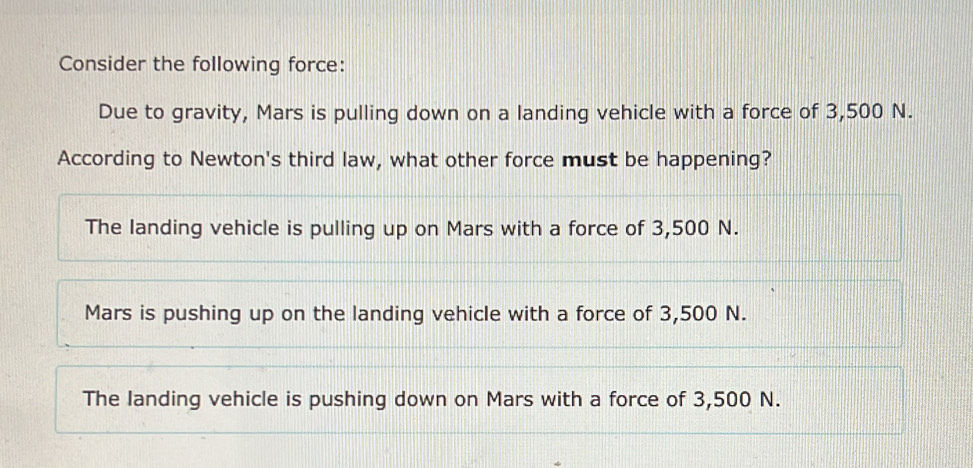 Consider the following force:
Due to gravity, Mars is pulling down on a landing vehicle with a force of 3,500 N.
According to Newton's third law, what other force must be happening?
The landing vehicle is pulling up on Mars with a force of 3,500 N.
Mars is pushing up on the landing vehicle with a force of 3,500 N.
The landing vehicle is pushing down on Mars with a force of 3,500 N.