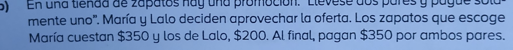 En una tienda de zapatos hay una promoción: 'Elevese dos pares y pague sola 
mente uno". María y Lalo deciden aprovechar la oferta. Los zapatos que escoge 
María cuestan $350 y los de Lalo, $200. Al final, pagan $350 por ambos pares.