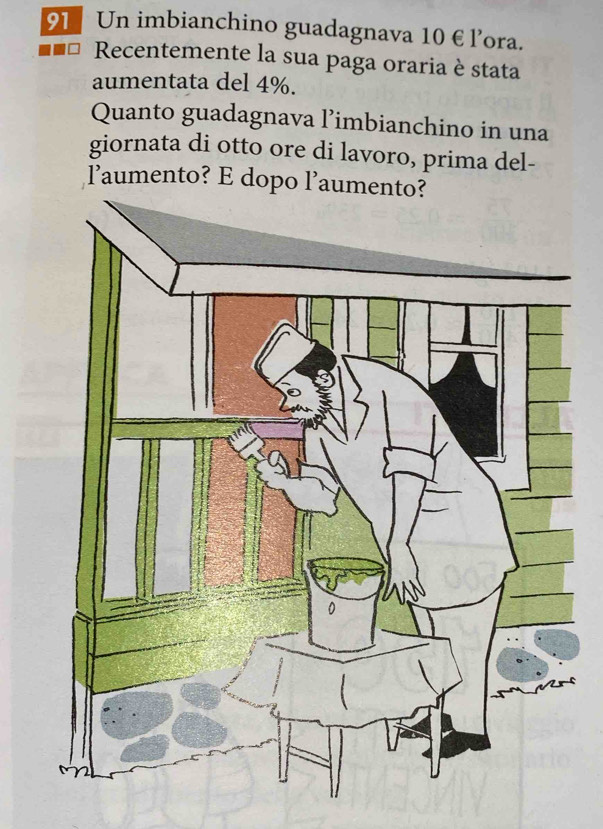 Un imbianchino guadagnava 10 € l’ora. 
Recentemente la sua paga oraria è stata 
aumentata del 4%. 
Quanto guadagnava l’imbianchino in una 
giornata di otto ore di lavoro, prima del- 
laumento? E do