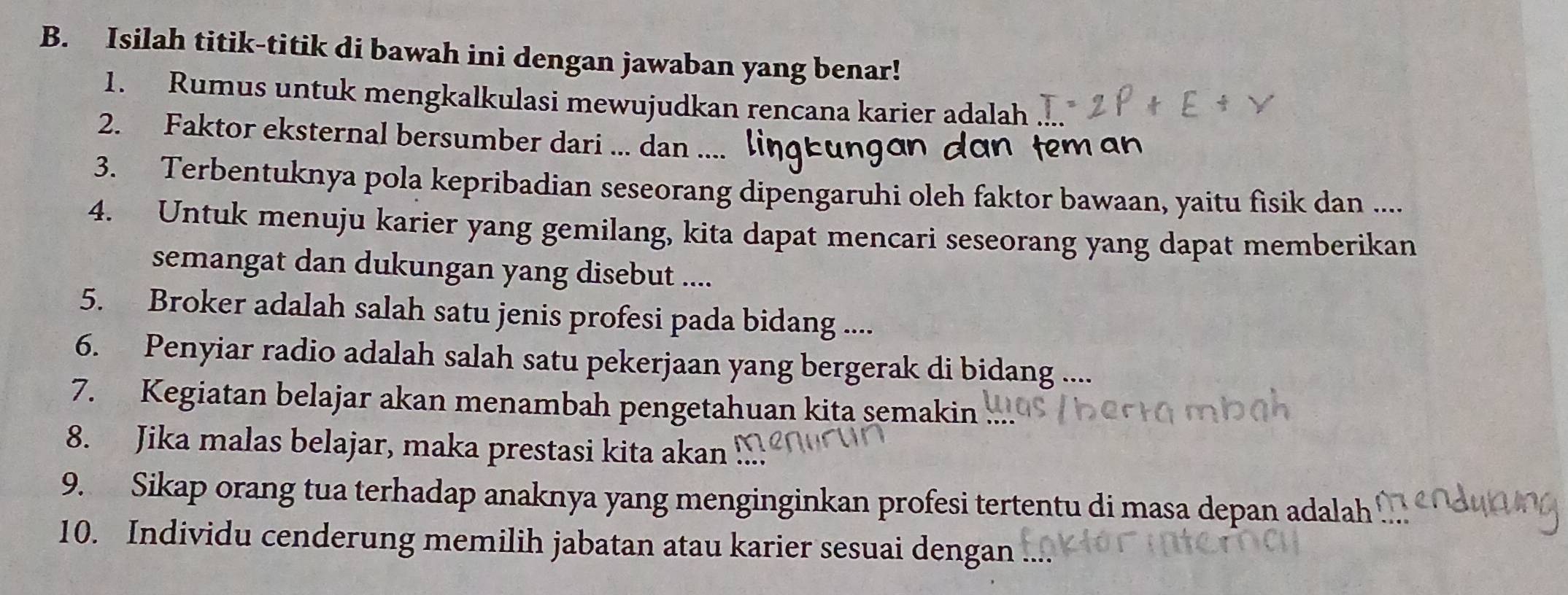 Isilah titik-titik di bawah ini dengan jawaban yang benar! 
1. Rumus untuk mengkalkulasi mewujudkan rencana karier adalah 
2. Faktor eksternal bersumber dari ... dan .... lingeur 
dan tem n 
3. Terbentuknya pola kepribadian seseorang dipengaruhi oleh faktor bawaan, yaitu fisik dan .... 
4. Untuk menuju karier yang gemilang, kita dapat mencari seseorang yang dapat memberikan 
semangat dan dukungan yang disebut .... 
5. Broker adalah salah satu jenis profesi pada bidang .... 
6. Penyiar radio adalah salah satu pekerjaan yang bergerak di bidang .... 
7. Kegiatan belajar akan menambah pengetahuan kita semakin 
8. Jika malas belajar, maka prestasi kita akan .. 
9. Sikap orang tua terhadap anaknya yang menginginkan profesi tertentu di masa depan adalah 
10. Individu cenderung memilih jabatan atau karier sesuai dengan ....