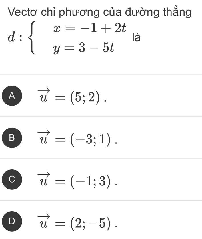 Vectơ chỉ phương của đường thẳng
d:beginarrayl x=-1+2t y=3-5tendarray. là
A vector u=(5;2).
B vector u=(-3;1).
vector u=(-1;3).
D vector u=(2;-5).