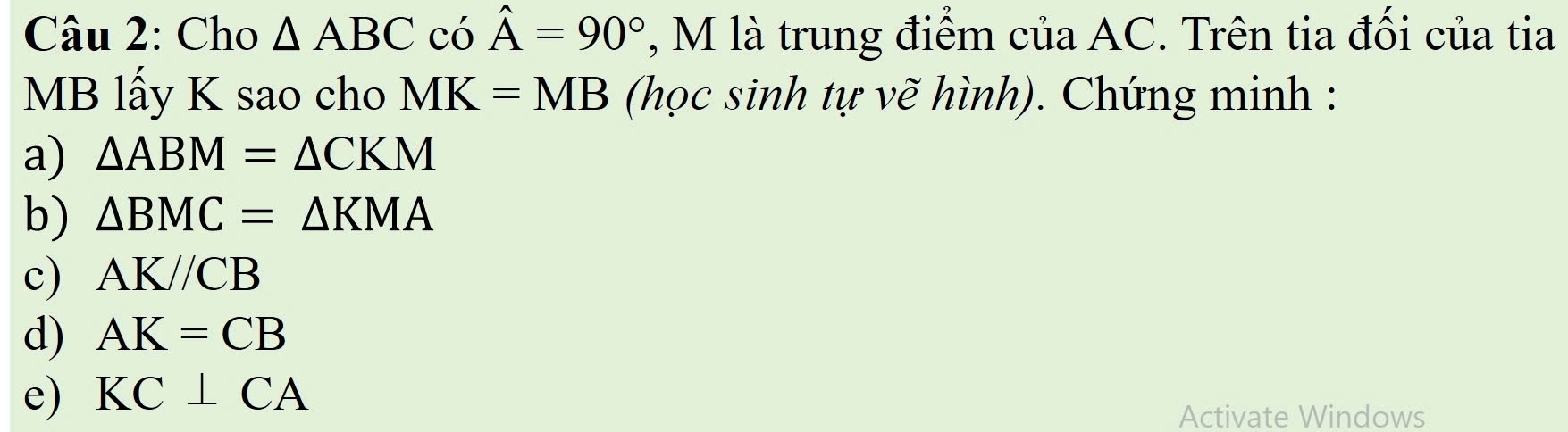 Cho △ ABC có hat A=90° , M là trung điểm của AC. Trên tia đối của tia
MB lấy K sao cho MK=MB (học sinh tự vẽ hình). Chứng minh : 
a) △ ABM=△ CKM
b) △ BMC=△ KMA
c) AK//CB
d) AK=CB
e) KC⊥ CA
Activate Windows