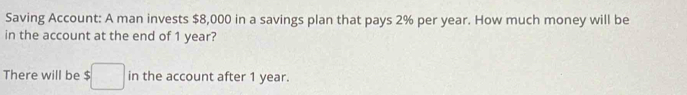 Saving Account: A man invests $8,000 in a savings plan that pays 2% per year. How much money will be 
in the account at the end of 1 year? 
There will be $ in the account after 1 year.