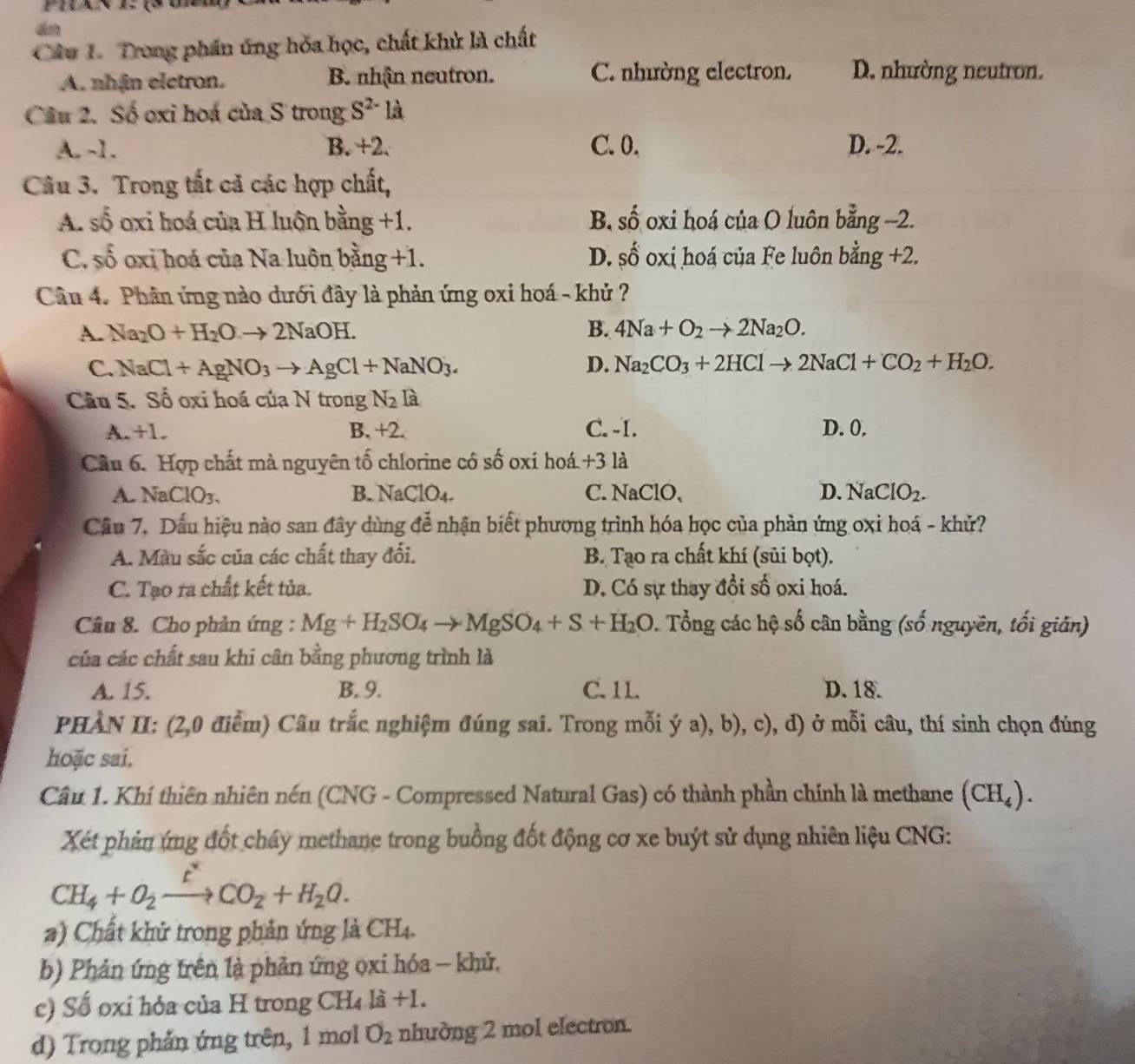 dn
Câu 1. Trong phần ứng hòa học, chất khử là chất
A. nhận eletron. B. nhận neutron. C. nhường electron. D. nhường neutron.
Câu 2. Số oxi hoá của S trong S^(2-) là
A. -1. B. +2. C. 0. D. -2.
Câu 3. Trong tất cả các hợp chất,
A. số oxi hoá của H luộn bằng +1. B. shat O oxi hoá của O luôn bằng -2.
C. shat 6 oxi hoá của Na luôn bằng +1. D. shat O oxi hoá của Fe luôn bằng +2.
Cân 4. Phân ứng nào dưới đây là phản ứng oxi hoá - khủ ?
A. Na_2O+H_2Oto 2NaOH. B. 4Na+O_2to 2Na_2O.
C. NaCl+AgNO_3to AgCl+NaNO_3. D. Na_2CO_3+2HClto 2NaCl+CO_2+H_2O.
Câu 5. Số oxi hoá của N trong N2 là
A. +1. B. +2. C. -I. D. 0.
Cầu 6. Hợp chất mà nguyên tố chlorine có số oxí hoá +3 là
A. NaClO3、 B.  N JaClO_4. C.NaClO, D. NaClO_2.
Cầu 7. Dầu hiệu nào san đây dùng đễ nhận biết phương trình hóa học của phản ứng oxi hoá - khử?
A. Màu sắc của các chất thay đối. B. Tạo ra chất khí (sủi bọt).
C. Tạo ra chất kết tủa. D. Có sự thay đổi số oxi hoá.
Câu 8. Cho phản ứng : Mg+H_2SO_4to MgSO_4+S+H_2O 2. Tổng các hộ số cân bằng (số nguyên, tối gián)
của các chất sau khi cân bằng phương trình là
A. 15. B. 9. C. 11. D. 18.
PHÀN II: (2,0 điểm) Câu trắc nghiệm đúng sai. Trong mỗi ý a), b), c) 0, d) ở mỗi câu, thí sinh chọn đúng
hoặc sai.
Câu 1. Khí thiên nhiên nén (CNG - Compressed Natural Gas) có thành phần chính là methane (CH_4).
Xét phản ứng đốt cháy methane trong buồng đốt động cơ xe buýt sử dụng nhiên liệu CNG:
CH_4+O_2xrightarrow t^*CO_2+H_2O.
a) Chất khử trong phản ứng là CH4.
b) Phản ứng trên là phản ứng ọxi hóa - khử,
c) Số oxỉ hỏa của H trong CH₄ là +1.
d) Trong phản ứng trên, 1 mơl O_2 nhường 2 mol electron.