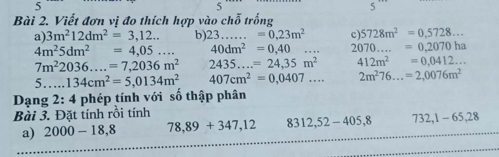 5 
5 
5 
Bài 2. Viết đơn vị đo thích hợp vào chỗ trống 
a) 3m^212dm^2=3,12... b) 2 23. =0,23m^2 c) 5728m^2=0,5728...
4m^25dm^2=4,05... 40dm^2=0,40... 2070....=0,2070ha
7m^22036....=7,2036m^2 2435...=24,35m^2 412m^2=0,0412... 
5 134cm^2=5,0134m^2 407cm^2=0,0407... 2m^276...=2,0076m^2
Dạng 2:4 phép tính với số thập phân 
Bài 3. Đặt tính rồi tính 
a) 2000-18,8 78,89+347,12 8312,52-405, 8 732, 1-65, 28