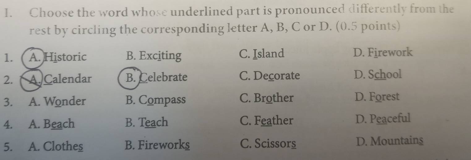 Choose the word whose underlined part is pronounced differently from the
rest by circling the corresponding letter A, B, C or D. (0.5 points)
1. A. Historic B. Exciting C. Island D. Firework
2. A.Calendar B. Celebrate C. Decorate D. School
3. A. Wonder B. Compass
C. Brother D. Forest
4. A. Beach B. Teach C. Feather D. Peaceful
5. A. Clothes B. Fireworks C. Scissors D. Mountains