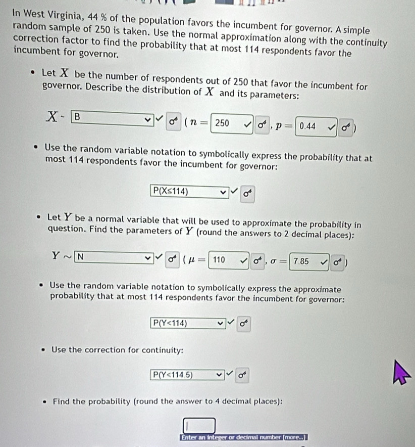 In West Virginia, 44 % of the population favors the incumbent for governor. A simple 
random sample of 250 is taken. Use the normal approximation along with the continuity 
correction factor to find the probability that at most 114 respondents favor the 
incumbent for governor. 
Let X be the number of respondents out of 250 that favor the incumbent for 
governor. Describe the distribution of X and its parameters:
X- |
sigma^4 (n=|250 sigma^6, p=0.44 surd sigma^4)
Use the random variable notation to symbolically express the probability that at 
most 114 respondents favor the incumbent for governor:
P(X≤ 114)
sigma^4
Let Y be a normal variable that will be used to approximate the probability in 
question. Find the parameters of Y (round the answers to 2 decimal places):
Ysim N
sigma^4(mu =110 v sigma^4, sigma =|7.85 surd 0^4
Use the random variable notation to symbolically express the approximate 
probability that at most 114 respondents favor the incumbent for governor:
P(Y<114)
sigma^4
Use the correction for continuity:
P(Y<114.5) sigma^4
Find the probability (round the answer to 4 decimal places): 
Enter an integer or decimal number (more..)