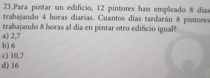 Para pintar un edificio, 12 pintores han empleado 8 días
trabajando 4 horas diarias, Cuantos días tardarán 8 pintores
trabajando 8 horas al día en pintar otro edificio igual?
a) 2,7
b) 6
c) 10,7
d) 16