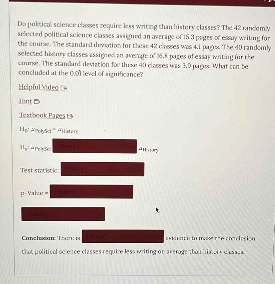 Do political science classes require less writing than history classes? The 42 randomly 
selected political science classes assigned an average of 15.3 pages of essay writing for 
the course. The standard deviation for these 42 classes was 4.1 pages. The 40 randomly 
selected history classes assigned an average of 16.8 pages of essay writing for the 
course. The standard deviation for these 40 classes was 3.9 pages. What can be 
concluded at the 0.01 level of significance? 
Helpful Video - 
Hint 
Textbook Pages # 
Họ: μPolySci =μHistory
H_a μPolySci Select ) 
μHistory 
Test statistic:  Scieet] 
p-Value = [ Select ] 
[ Silect ] 
Conclusion: There is [ Select ] evidence to make the conclusion 
that political science classes require less writing on average than history classes.